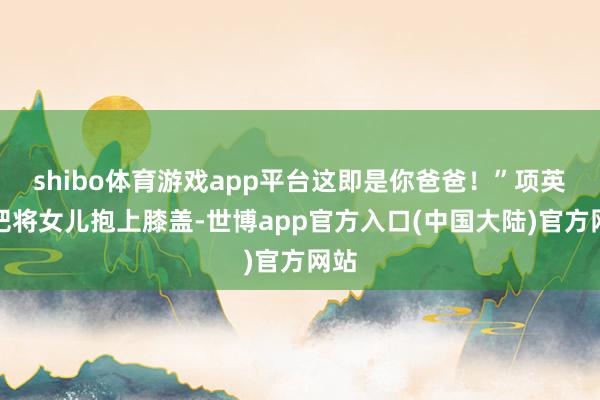 shibo体育游戏app平台这即是你爸爸！”项英一把将女儿抱上膝盖-世博app官方入口(中国大陆)官方网站