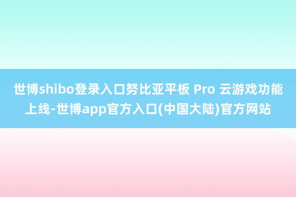 世博shibo登录入口努比亚平板 Pro 云游戏功能上线-世博app官方入口(中国大陆)官方网站