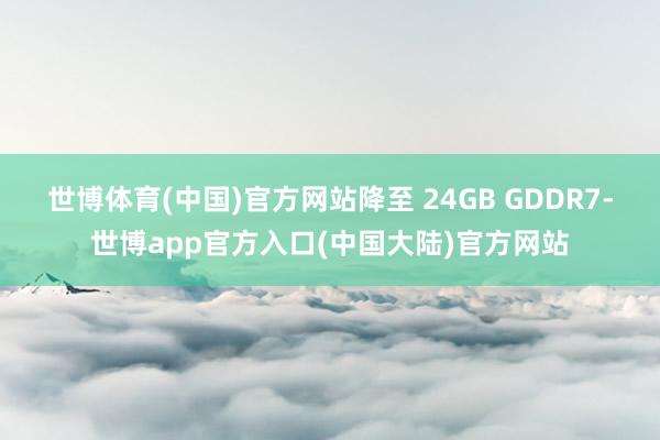 世博体育(中国)官方网站降至 24GB GDDR7-世博app官方入口(中国大陆)官方网站