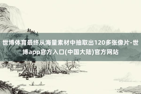 世博体育最终从海量素材中抽取出120多张像片-世博app官方入口(中国大陆)官方网站