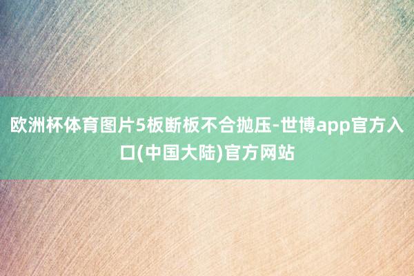 欧洲杯体育图片5板断板不合抛压-世博app官方入口(中国大陆)官方网站