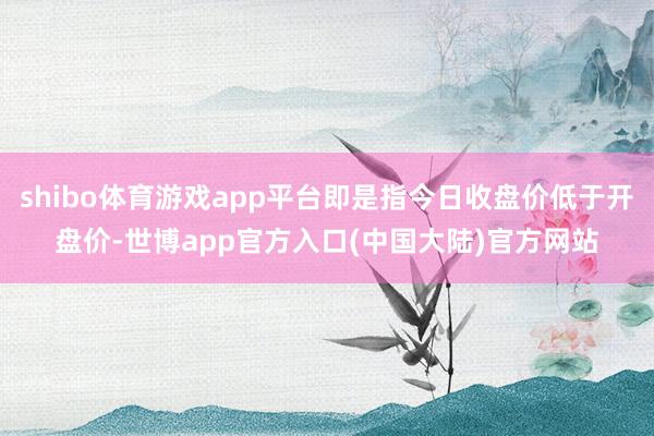 shibo体育游戏app平台即是指今日收盘价低于开盘价-世博app官方入口(中国大陆)官方网站